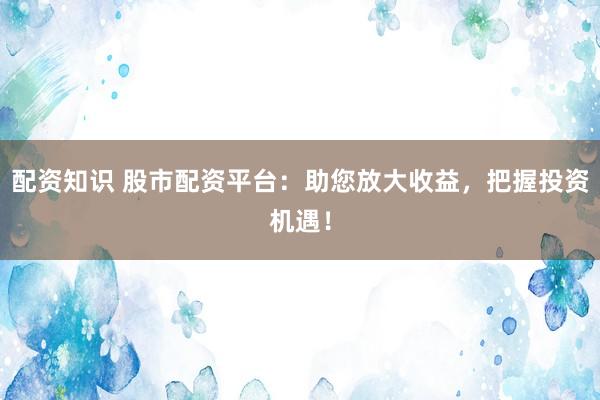 配资知识 股市配资平台：助您放大收益，把握投资机遇！
