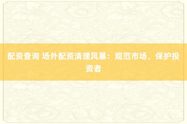 配资查询 场外配资清理风暴：规范市场，保护投资者