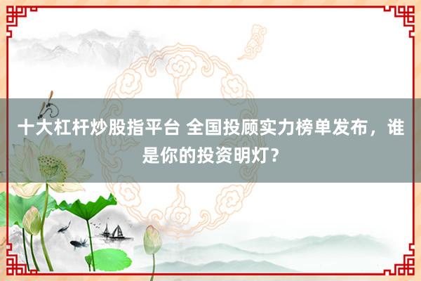 十大杠杆炒股指平台 全国投顾实力榜单发布，谁是你的投资明灯？
