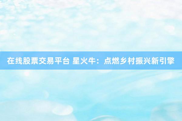 在线股票交易平台 星火牛：点燃乡村振兴新引擎