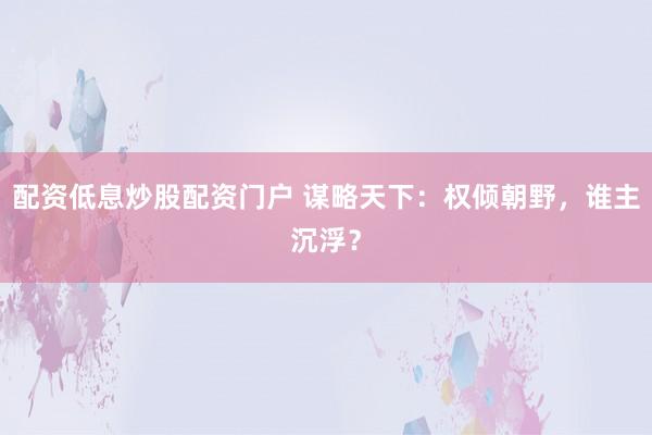 配资低息炒股配资门户 谋略天下：权倾朝野，谁主沉浮？