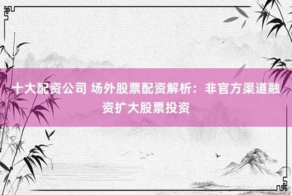 十大配资公司 场外股票配资解析：非官方渠道融资扩大股票投资