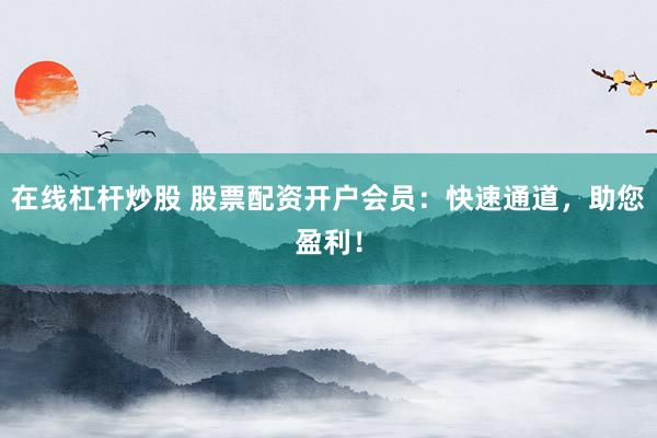 在线杠杆炒股 股票配资开户会员：快速通道，助您盈利！