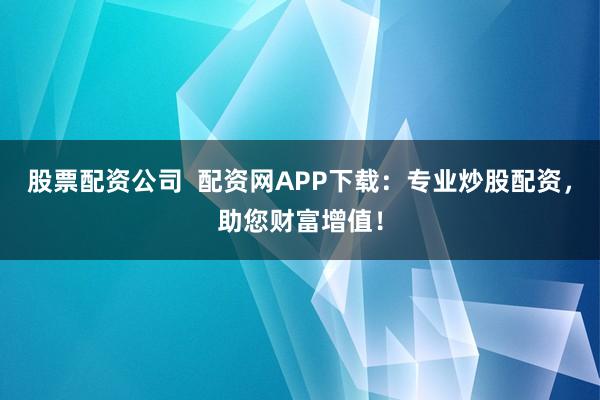股票配资公司  配资网APP下载：专业炒股配资，助您财富增值！