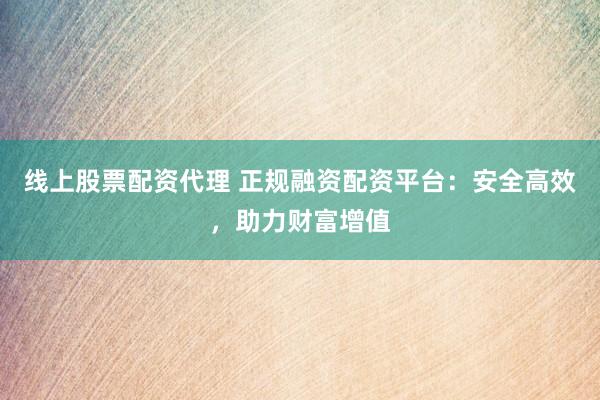 线上股票配资代理 正规融资配资平台：安全高效，助力财富增值