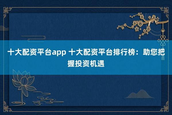 十大配资平台app 十大配资平台排行榜：助您把握投资机遇