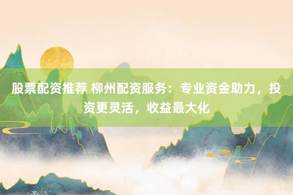 股票配资推荐 柳州配资服务：专业资金助力，投资更灵活，收益最大化