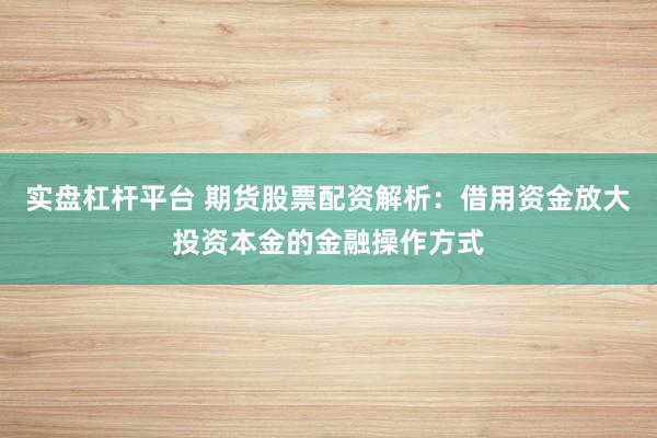 实盘杠杆平台 期货股票配资解析：借用资金放大投资本金的金融操作方式