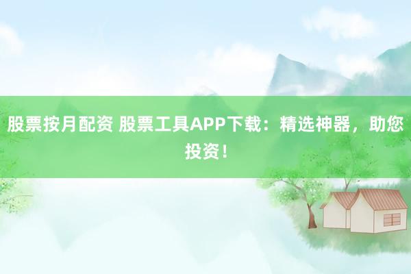 股票按月配资 股票工具APP下载：精选神器，助您投资！
