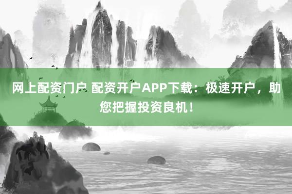 网上配资门户 配资开户APP下载：极速开户，助您把握投资良机！