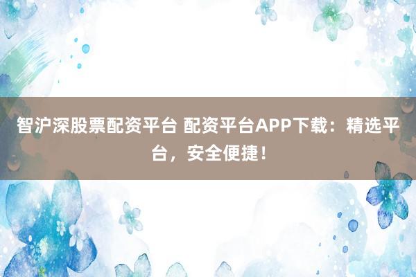 智沪深股票配资平台 配资平台APP下载：精选平台，安全便捷！