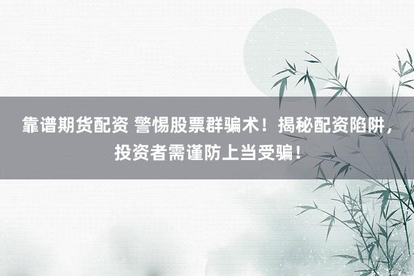 靠谱期货配资 警惕股票群骗术！揭秘配资陷阱，投资者需谨防上当受骗！