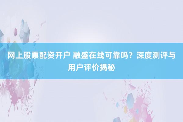 网上股票配资开户 融盛在线可靠吗？深度测评与用户评价揭秘