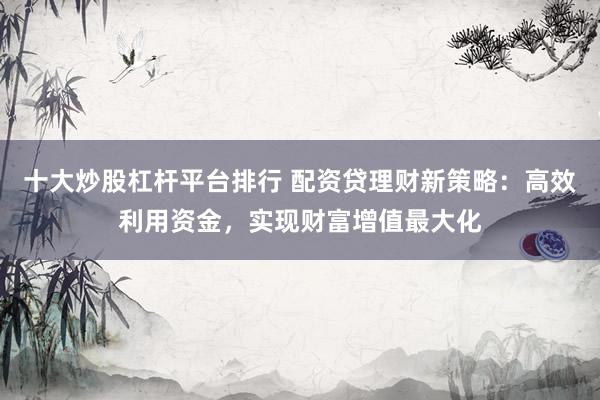 十大炒股杠杆平台排行 配资贷理财新策略：高效利用资金，实现财富增值最大化