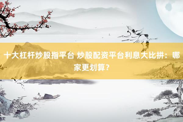 十大杠杆炒股指平台 炒股配资平台利息大比拼：哪家更划算？