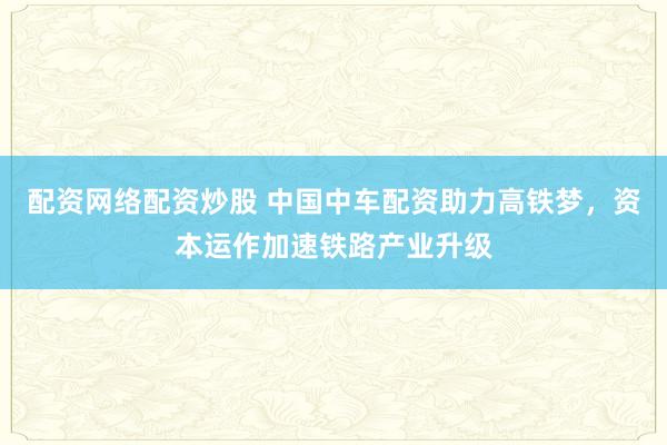 配资网络配资炒股 中国中车配资助力高铁梦，资本运作加速铁路产业升级