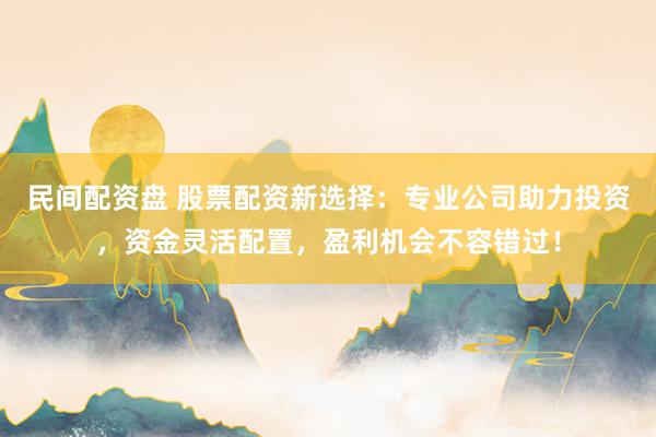 民间配资盘 股票配资新选择：专业公司助力投资，资金灵活配置，盈利机会不容错过！