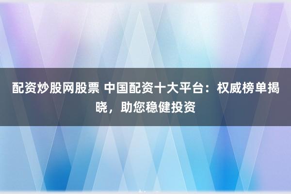 配资炒股网股票 中国配资十大平台：权威榜单揭晓，助您稳健投资