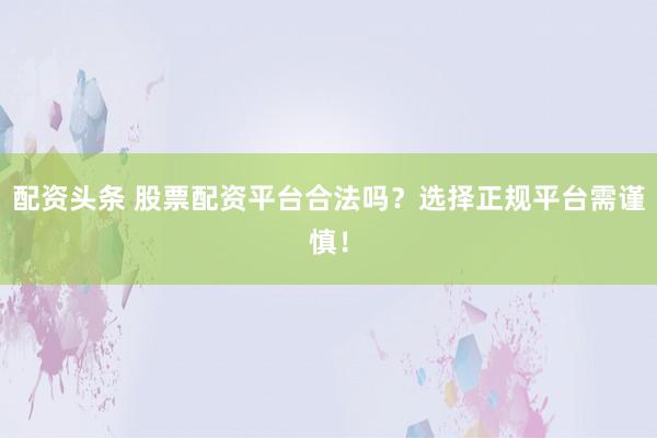 配资头条 股票配资平台合法吗？选择正规平台需谨慎！