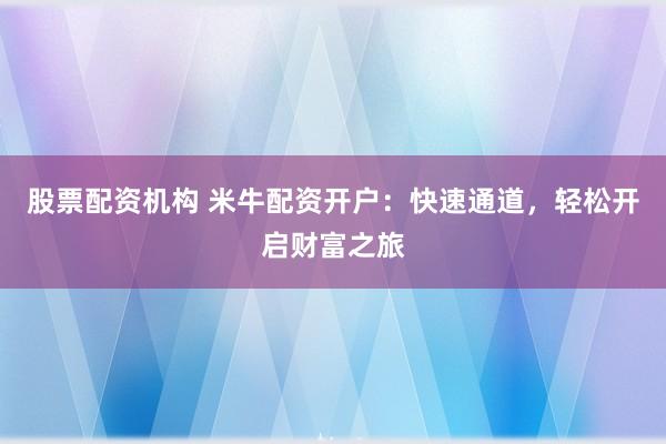 股票配资机构 米牛配资开户：快速通道，轻松开启财富之旅