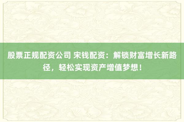 股票正规配资公司 宋钱配资：解锁财富增长新路径，轻松实现资产增值梦想！