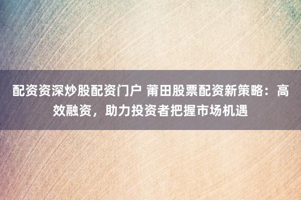 配资资深炒股配资门户 莆田股票配资新策略：高效融资，助力投资者把握市场机遇