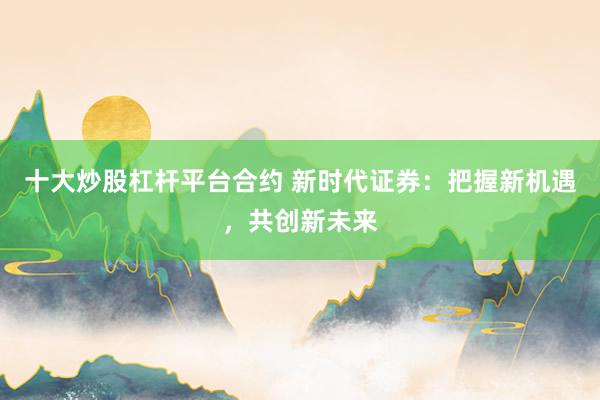 十大炒股杠杆平台合约 新时代证券：把握新机遇，共创新未来