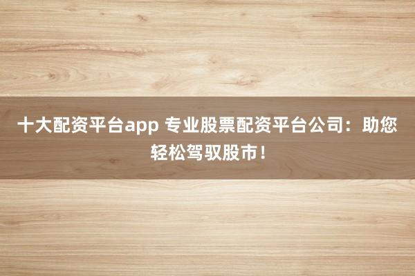 十大配资平台app 专业股票配资平台公司：助您轻松驾驭股市！