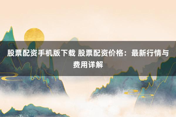 股票配资手机版下载 股票配资价格：最新行情与费用详解