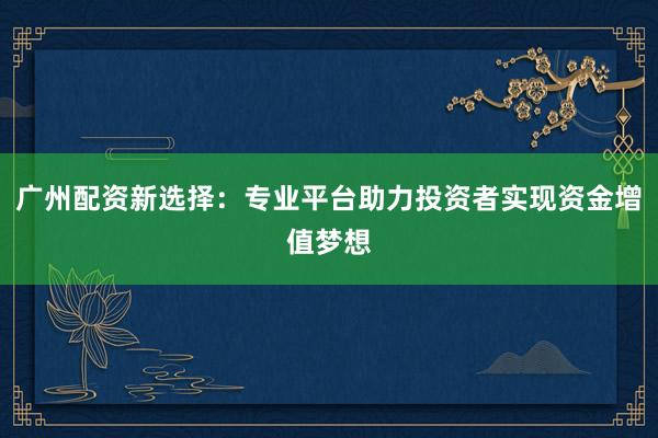 广州配资新选择：专业平台助力投资者实现资金增值梦想