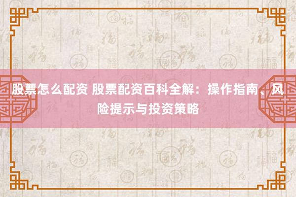 股票怎么配资 股票配资百科全解：操作指南、风险提示与投资策略