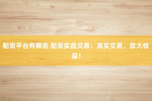 配资平台有哪些 配资实盘交易：真实交易，放大收益！