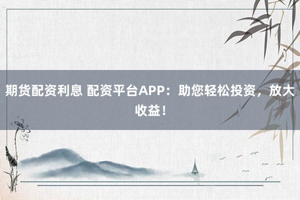 期货配资利息 配资平台APP：助您轻松投资，放大收益！