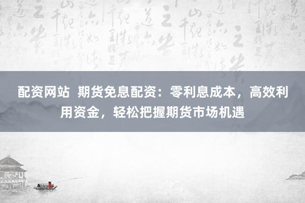 配资网站  期货免息配资：零利息成本，高效利用资金，轻松把握期货市场机遇