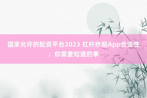 国家允许的配资平台2023 杠杆炒股App合法性：你需要知道的事