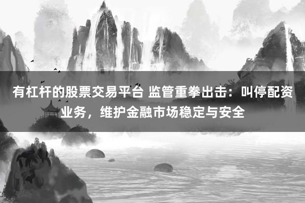 有杠杆的股票交易平台 监管重拳出击：叫停配资业务，维护金融市场稳定与安全