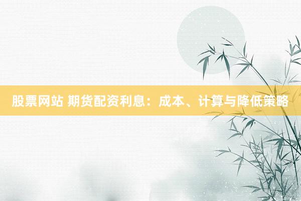 股票网站 期货配资利息：成本、计算与降低策略