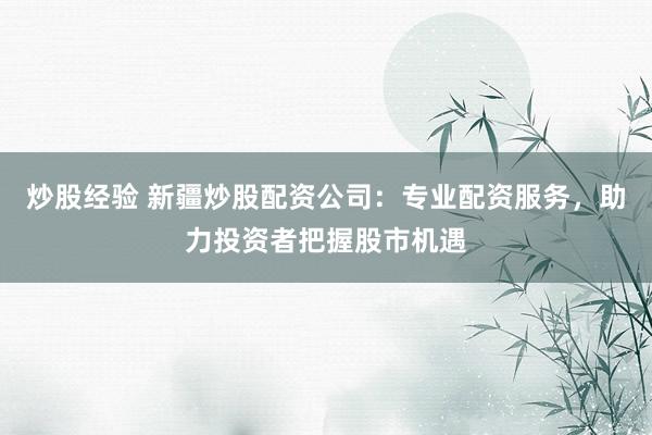 炒股经验 新疆炒股配资公司：专业配资服务，助力投资者把握股市机遇