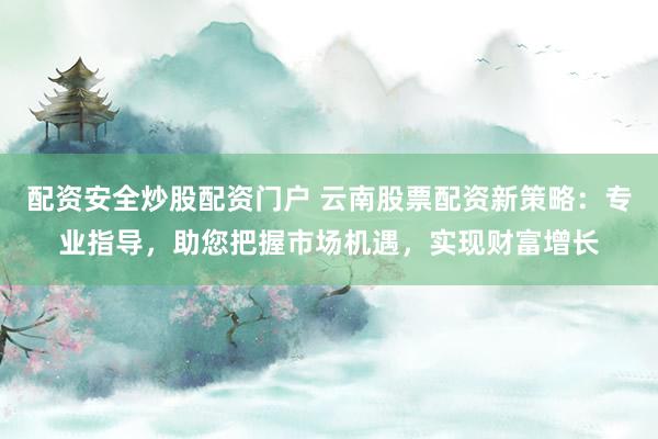 配资安全炒股配资门户 云南股票配资新策略：专业指导，助您把握市场机遇，实现财富增长