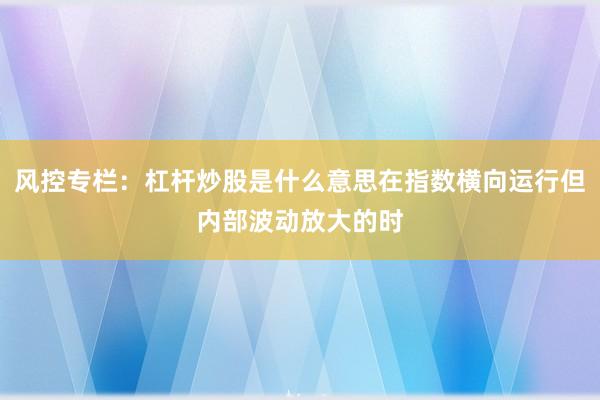 风控专栏：杠杆炒股是什么意思在指数横向运行但内部波动放大的时