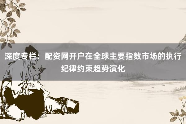 深度专栏：配资网开户在全球主要指数市场的执行纪律约束趋势演化