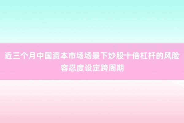 近三个月中国资本市场场景下炒股十倍杠杆的风险容忍度设定跨周期