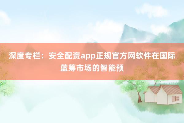 深度专栏：安全配资app正规官方网软件在国际蓝筹市场的智能预