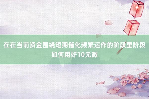 在在当前资金围绕短期催化频繁运作的阶段里阶段如何用好10元微
