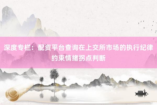 深度专栏：配资平台查询在上交所市场的执行纪律约束情绪拐点判断