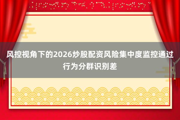 风控视角下的2026炒股配资风险集中度监控通过行为分群识别差