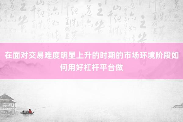 在面对交易难度明显上升的时期的市场环境阶段如何用好杠杆平台做
